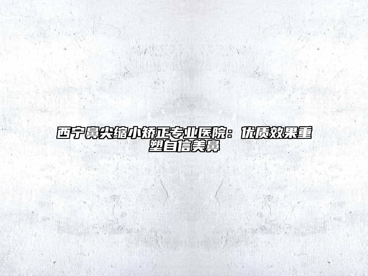 西宁鼻尖缩小矫正专业医院：优质效果重塑自信美鼻