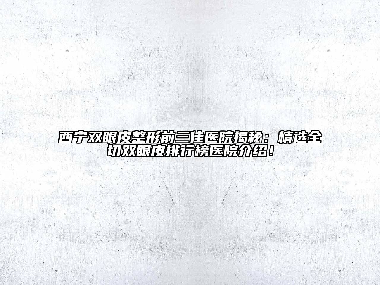 西宁双眼皮整形前三佳医院揭秘：精选全切双眼皮排行榜医院介绍！