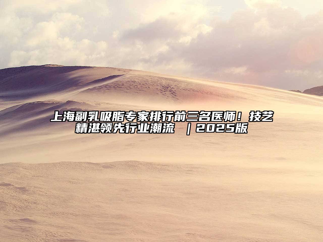 上海副乳吸脂专家排行前三名医师！技艺精湛领先行业潮流 ｜2025版