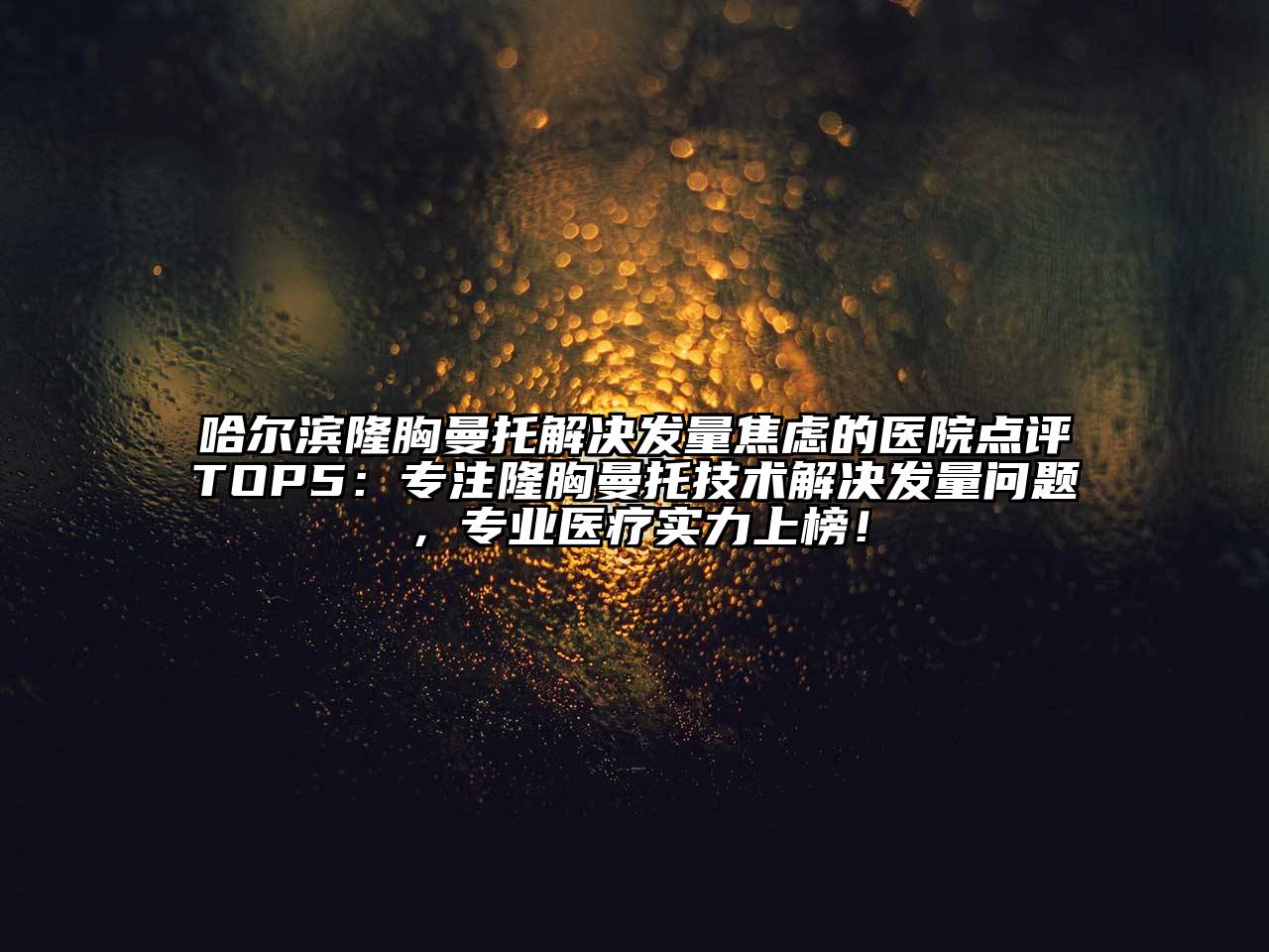 哈尔滨隆胸曼托解决发量焦虑的医院点评TOP5：专注隆胸曼托技术解决发量问题，专业医疗实力上榜！