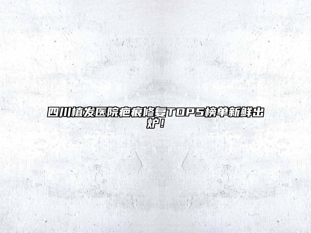 四川植发医院疤痕修复TOP5榜单新鲜出炉！