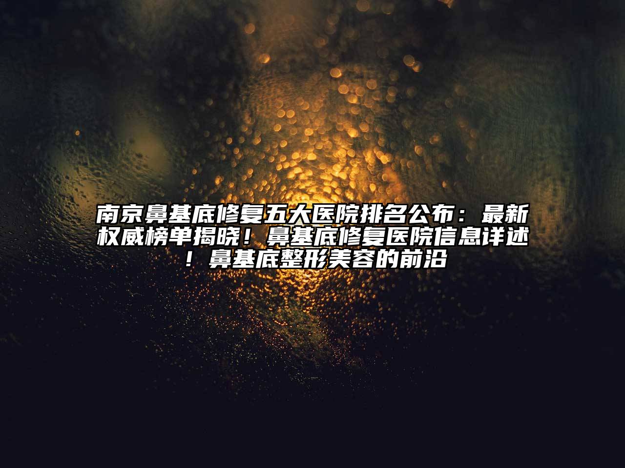 南京鼻基底修复五大医院排名公布：最新权威榜单揭晓！鼻基底修复医院信息详述！鼻基底整形美容的前沿