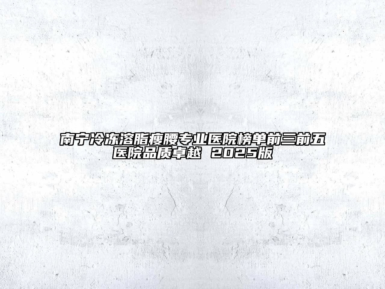 南宁冷冻溶脂瘦腰专业医院榜单前三前五医院品质卓越 2025版
