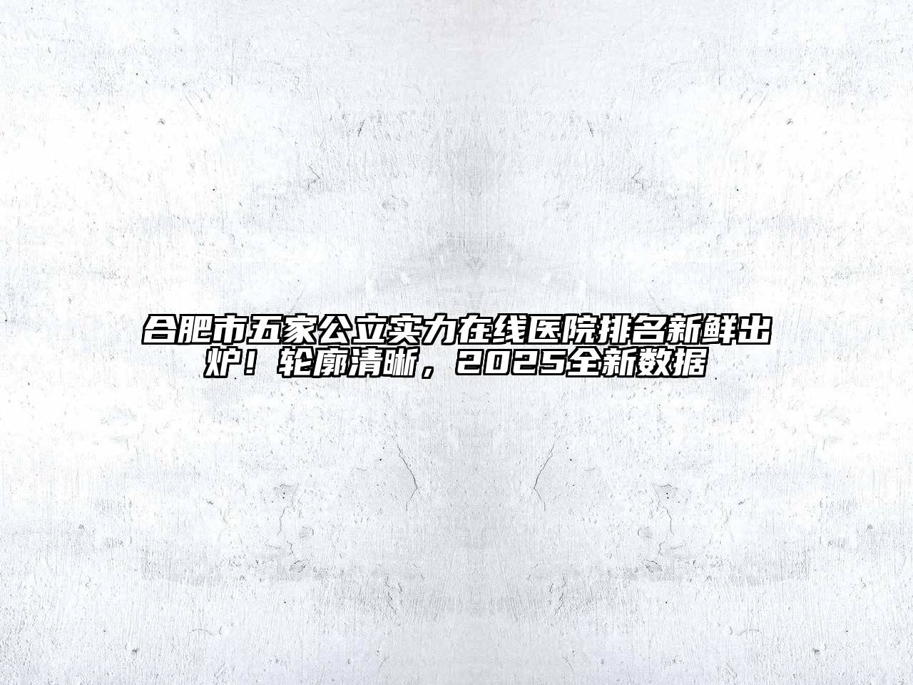 合肥市五家公立实力在线医院排名新鲜出炉！轮廓清晰，2025全新数据