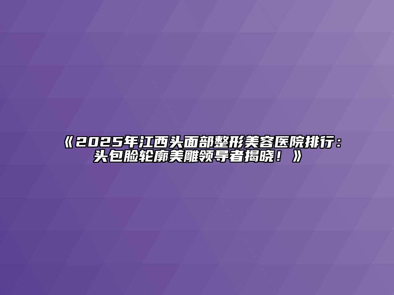 2025年江西头面部整形美容医院排行：头包脸轮廓美雕领导者揭晓！