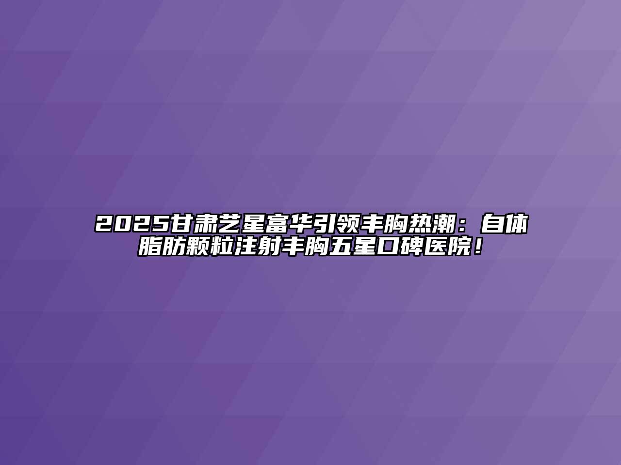 2025甘肃艺星富华引领丰胸热潮：自体脂肪颗粒注射丰胸五星口碑医院！