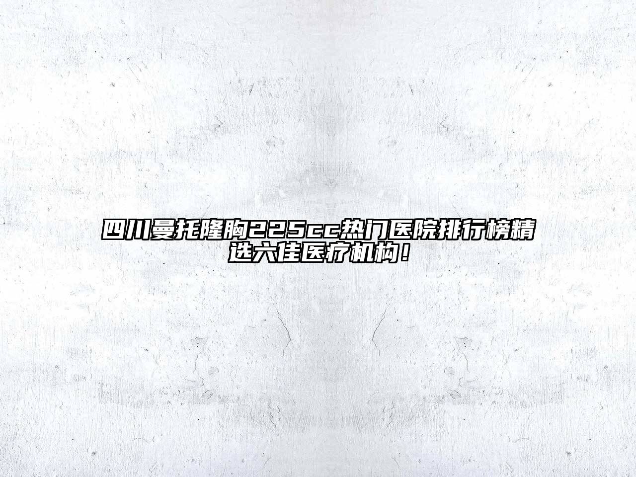 四川曼托隆胸225cc热门医院排行榜精选六佳医疗机构！