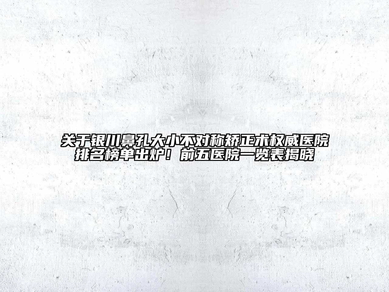 银川鼻孔大小不对称矫正术权威医院排名榜单出炉！前五医院一览表揭晓