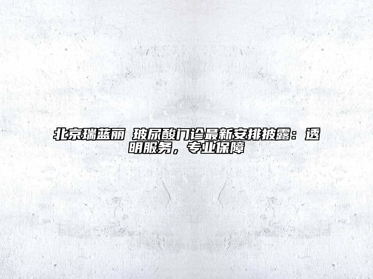 北京瑞蓝丽瑅玻尿酸门诊最新安排披露：透明服务，专业保障