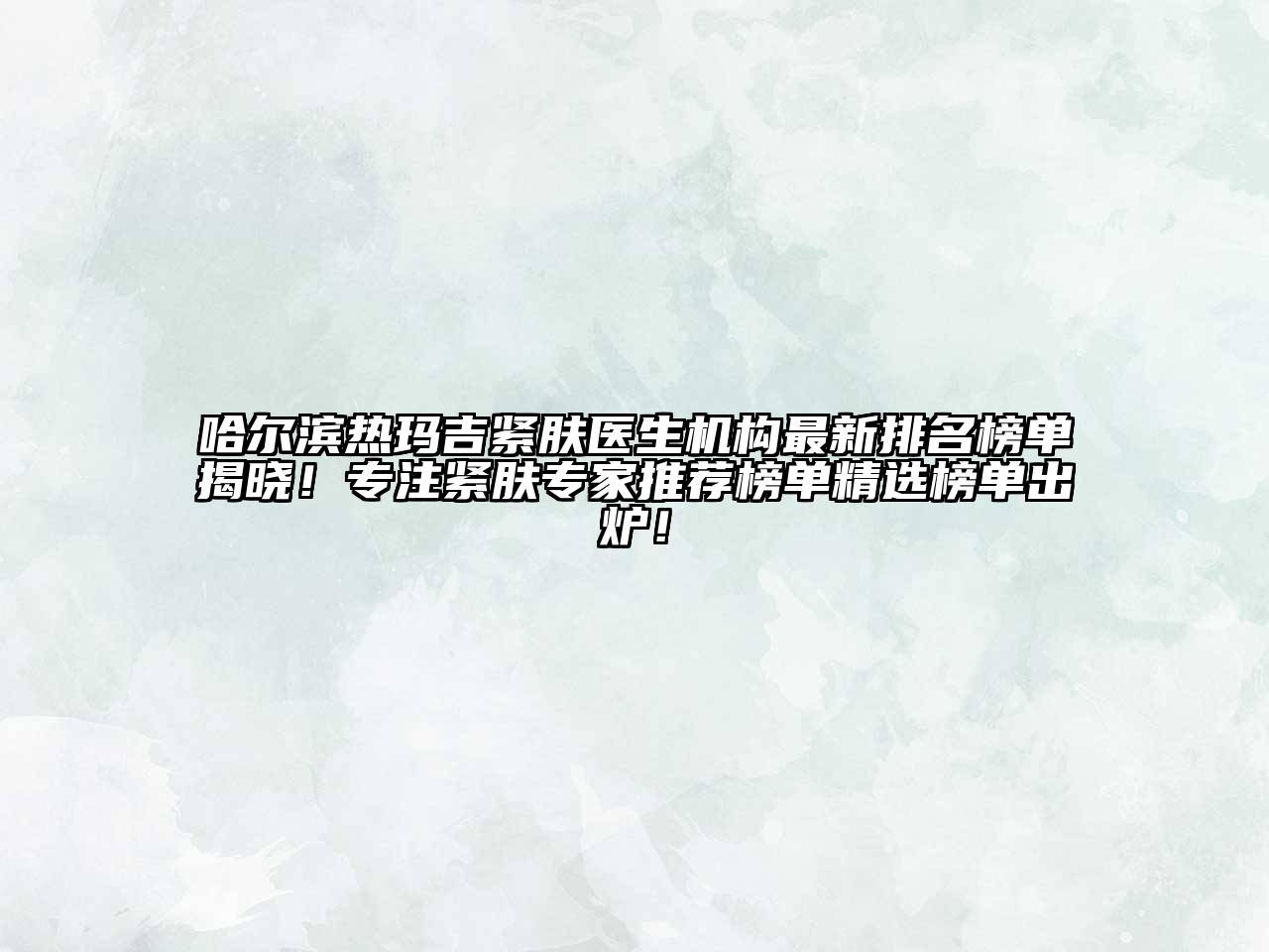 哈尔滨热玛吉紧肤医生机构最新排名榜单揭晓！专注紧肤专家推荐榜单精选榜单出炉！