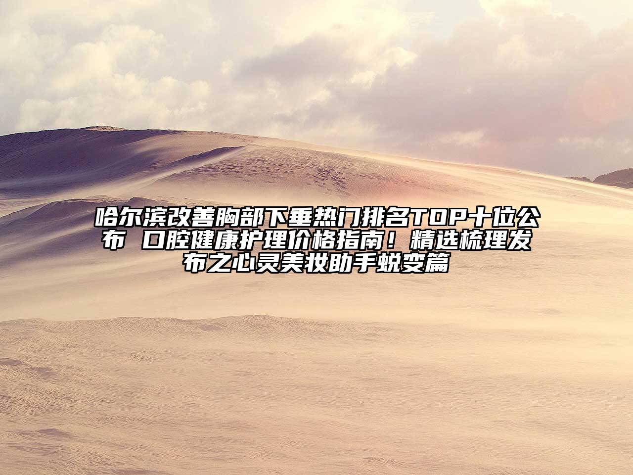 哈尔滨改善胸部下垂热门排名TOP十位公布 口腔健康护理价格指南！精选梳理发布之心灵美妆助手蜕变篇