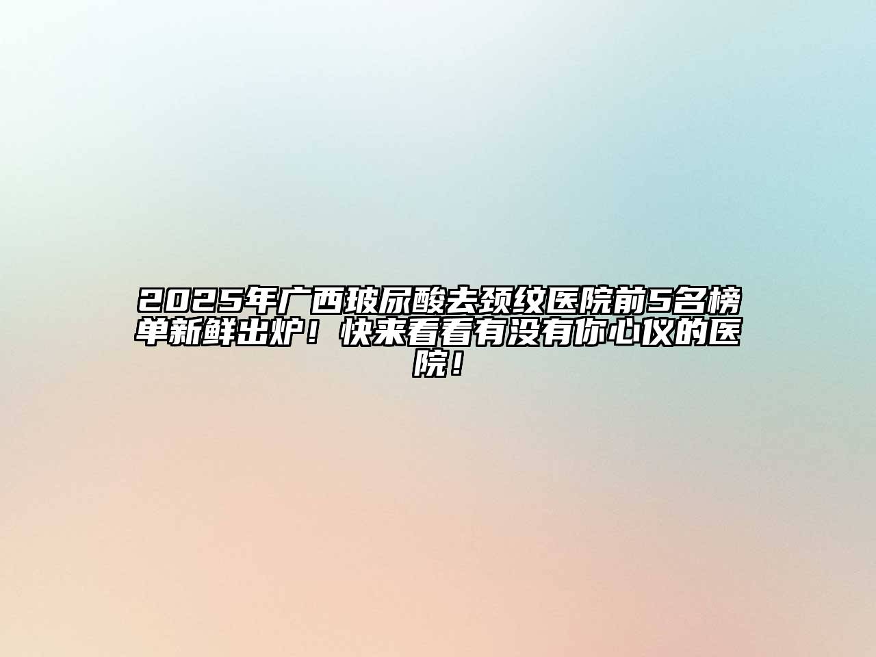 2025年广西玻尿酸去颈纹医院前5名榜单新鲜出炉！快来看看有没有你心仪的医院！