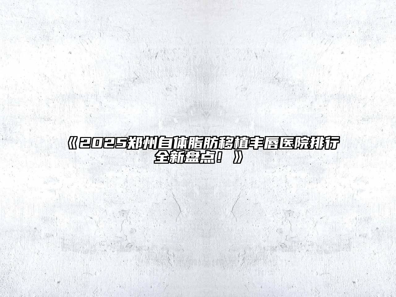 2025郑州自体脂肪移植丰唇医院排行全新盘点！
