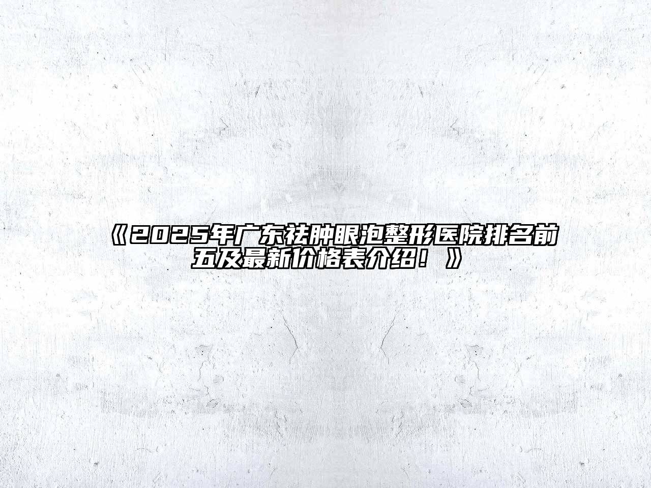 2025年广东祛肿眼泡整形医院排名前五及最新价格表介绍！