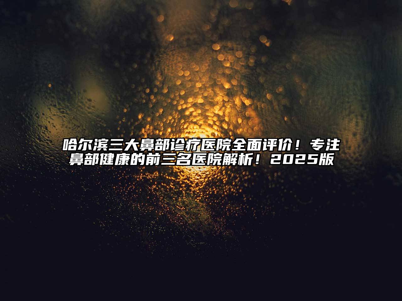 哈尔滨三大鼻部诊疗医院全面评价！专注鼻部健康的前三名医院解析！2025版
