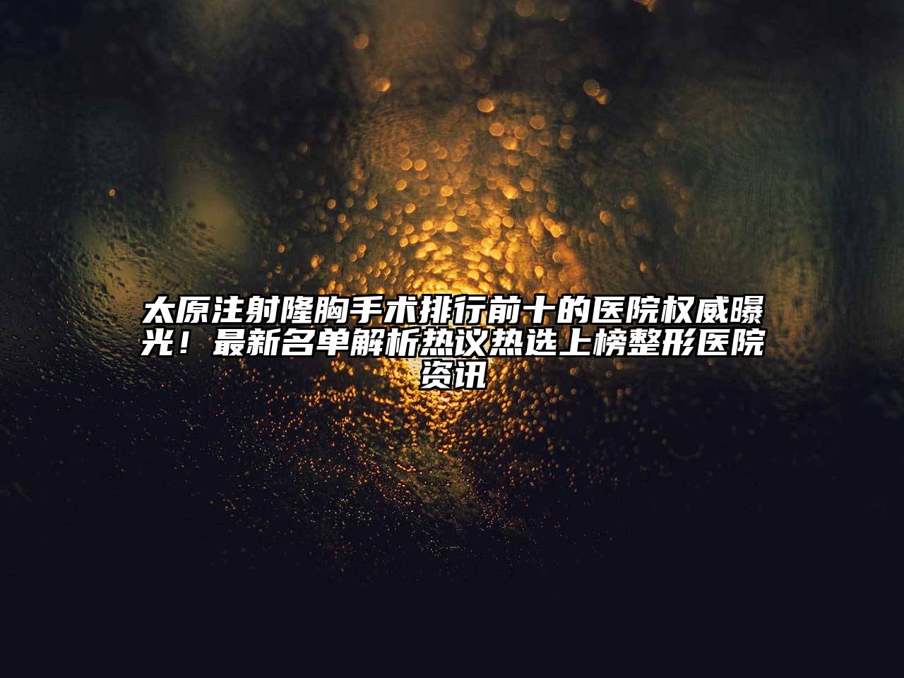 太原注射隆胸手术排行前十的医院权威曝光！最新名单解析热议热选上榜整形医院资讯