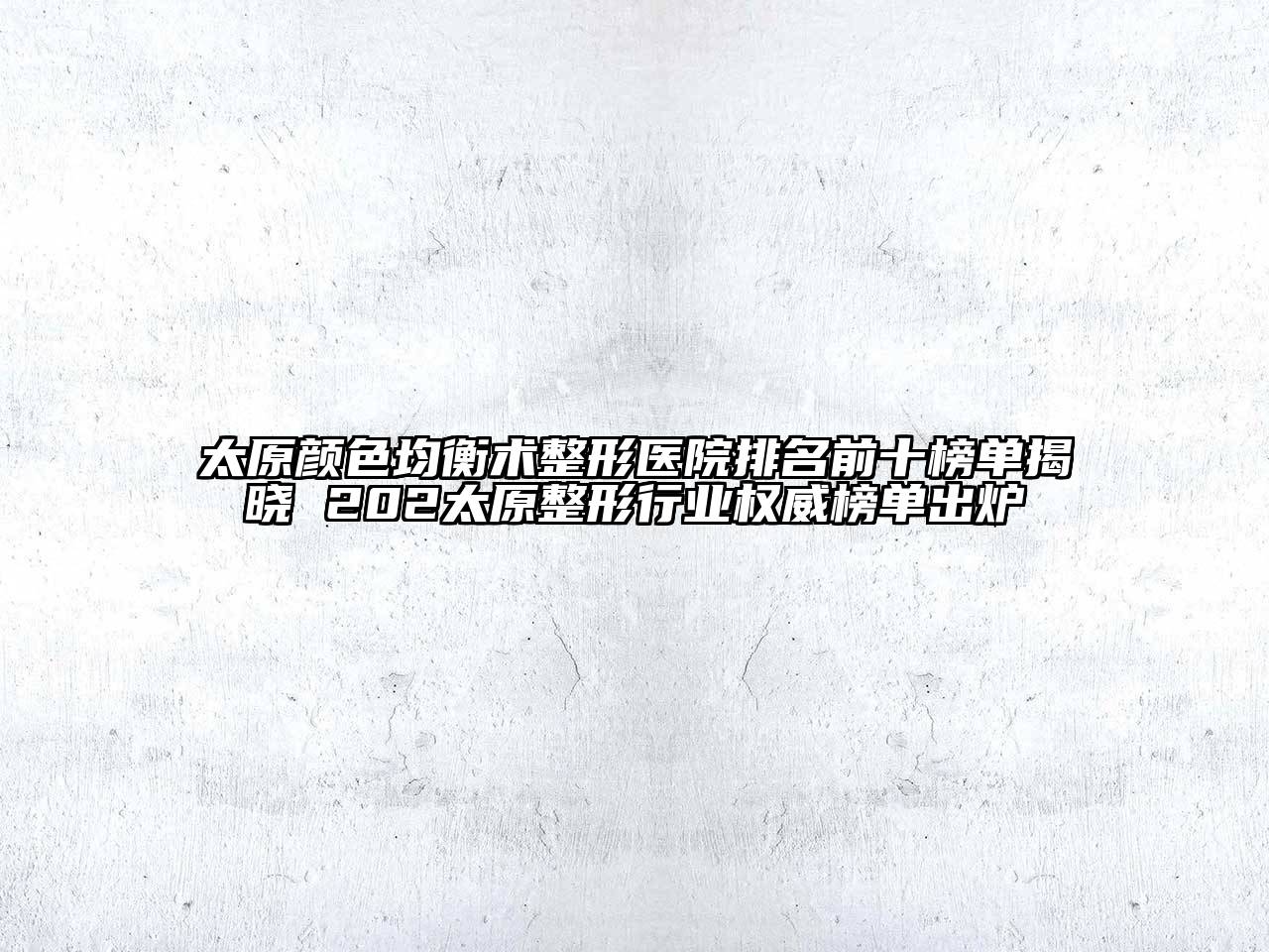 太原颜色均衡术整形医院排名前十榜单揭晓 202太原整形行业权威榜单出炉