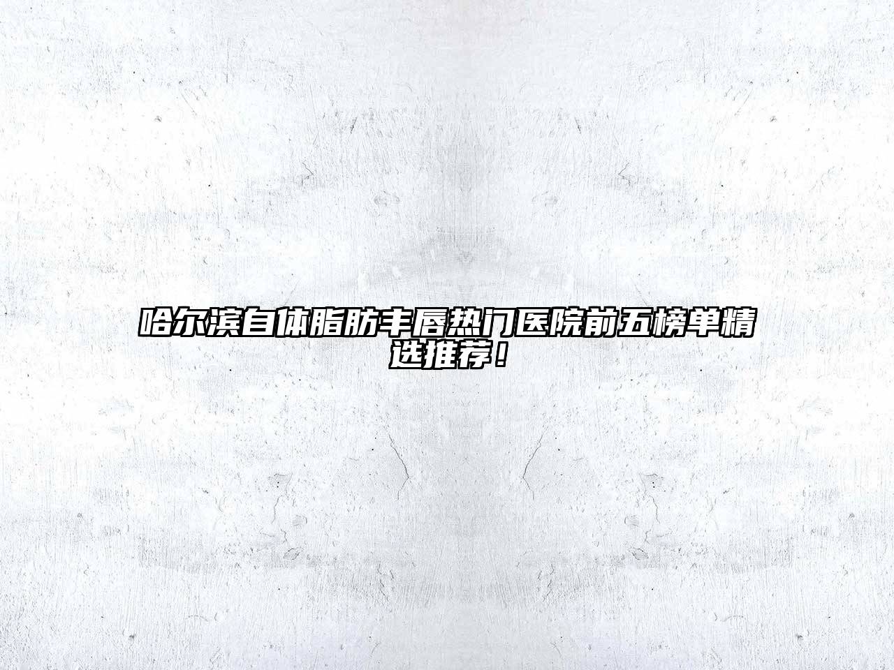 哈尔滨自体脂肪丰唇热门医院前五榜单精选推荐！