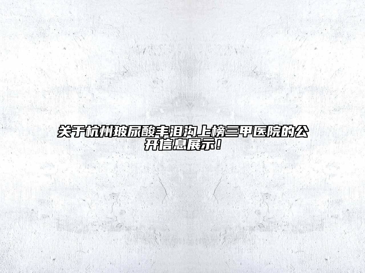杭州玻尿酸丰泪沟上榜三甲医院的公开信息展示！