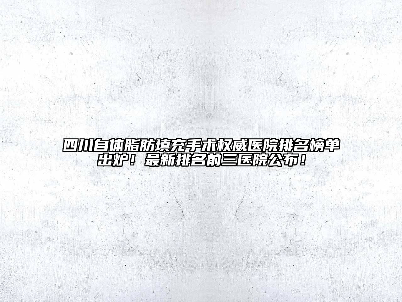 四川自体脂肪填充手术权威医院排名榜单出炉！最新排名前三医院公布！