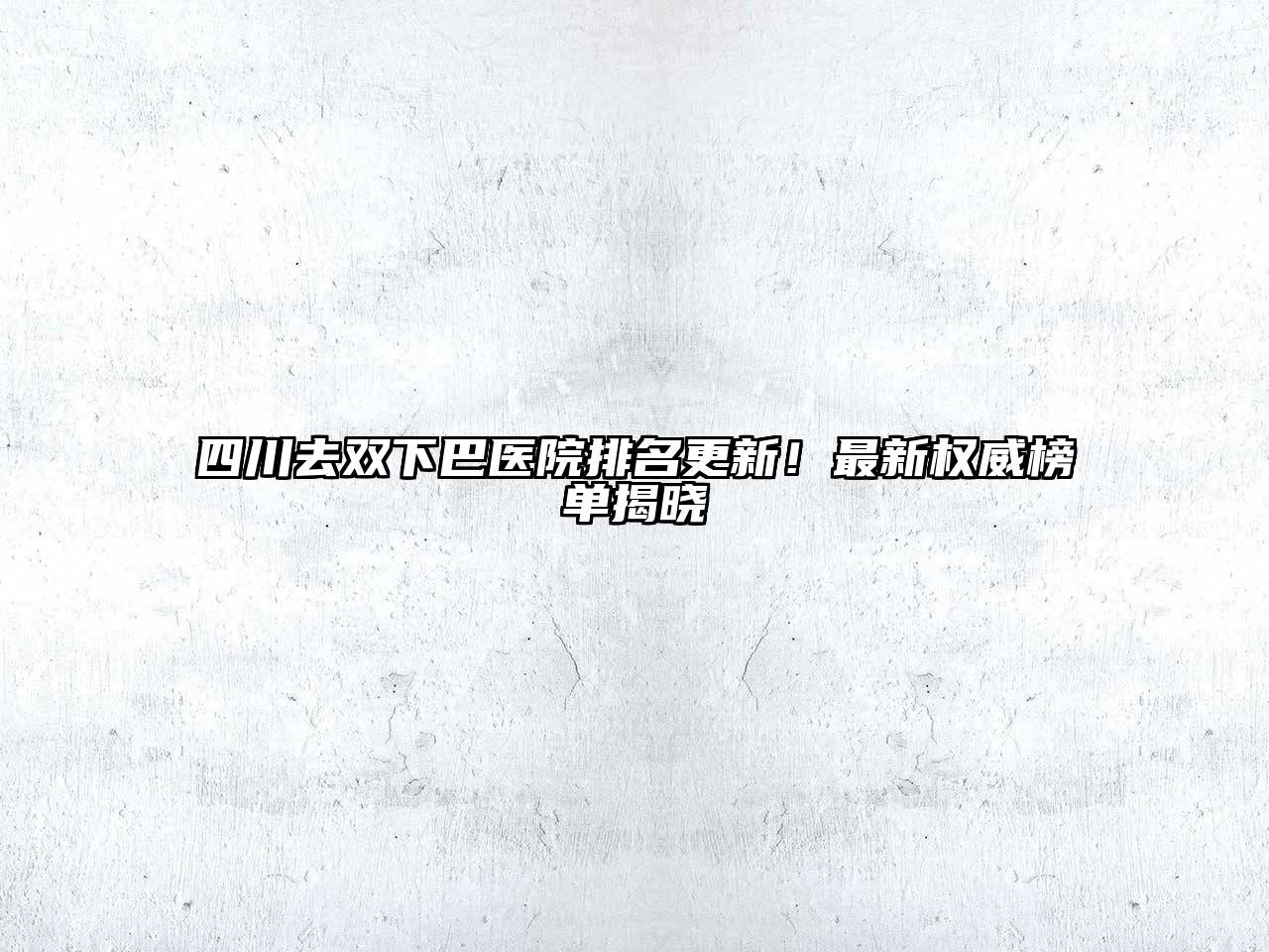 四川去双下巴医院排名更新！最新权威榜单揭晓