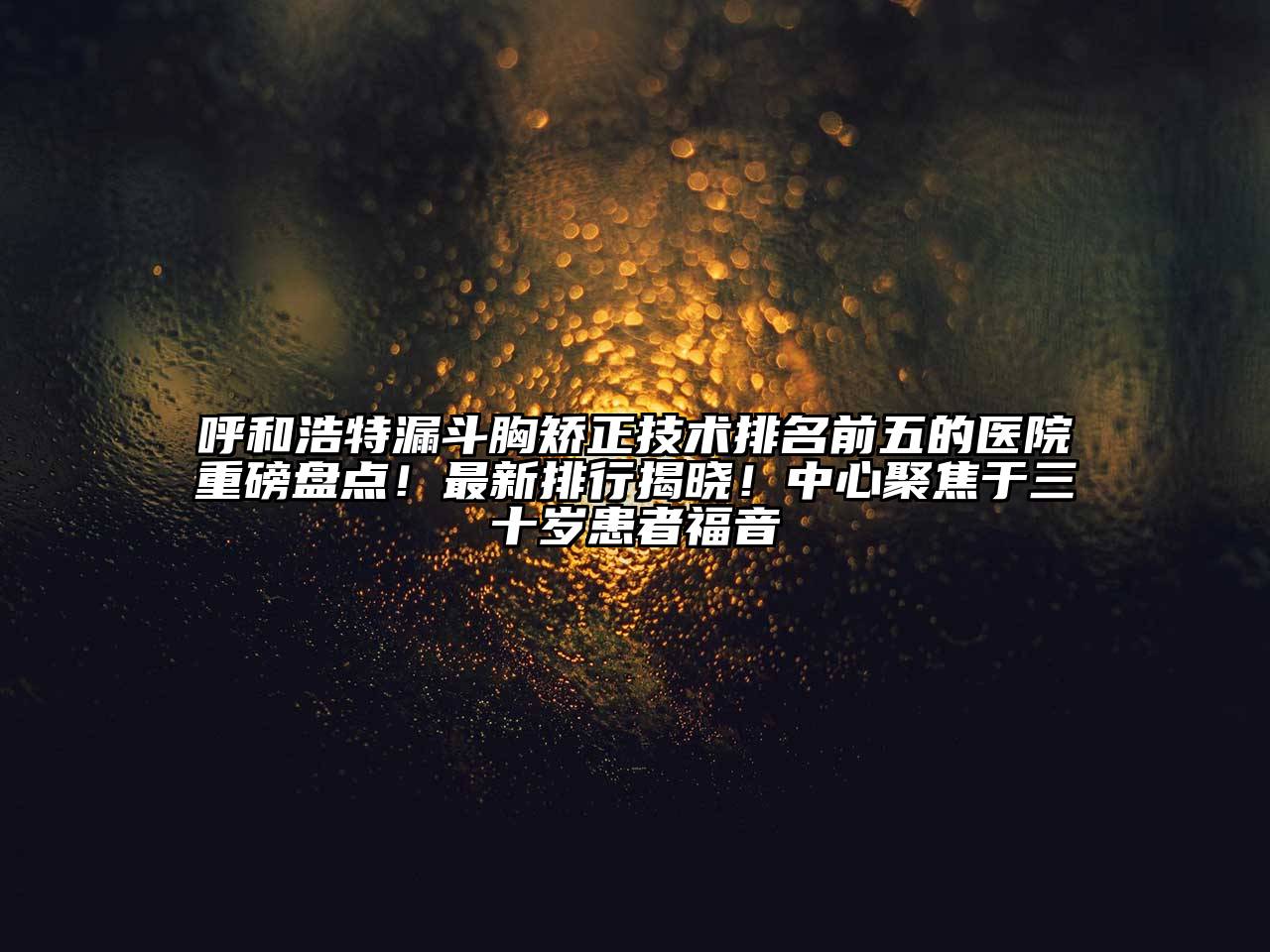 呼和浩特漏斗胸矫正技术排名前五的医院重磅盘点！最新排行揭晓！中心聚焦于三十岁患者福音