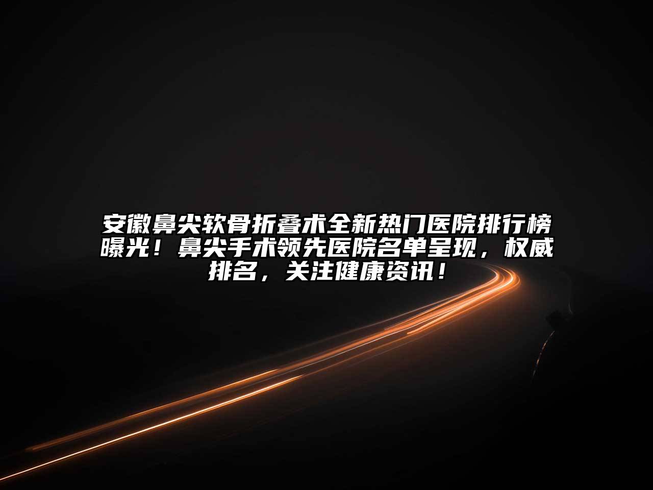 安徽鼻尖软骨折叠术全新热门医院排行榜曝光！鼻尖手术领先医院名单呈现，权威排名，关注健康资讯！