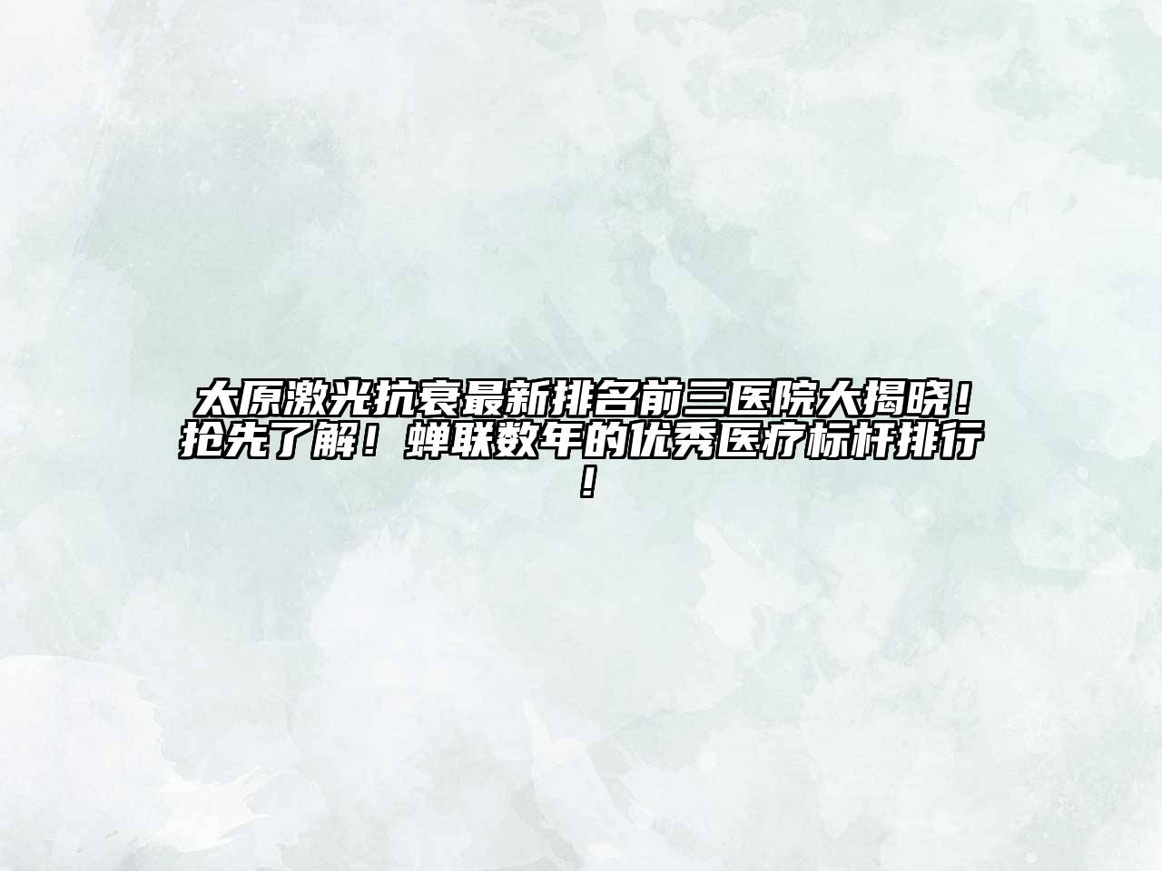 太原激光抗衰最新排名前三医院大揭晓！抢先了解！蝉联数年的优秀医疗标杆排行！