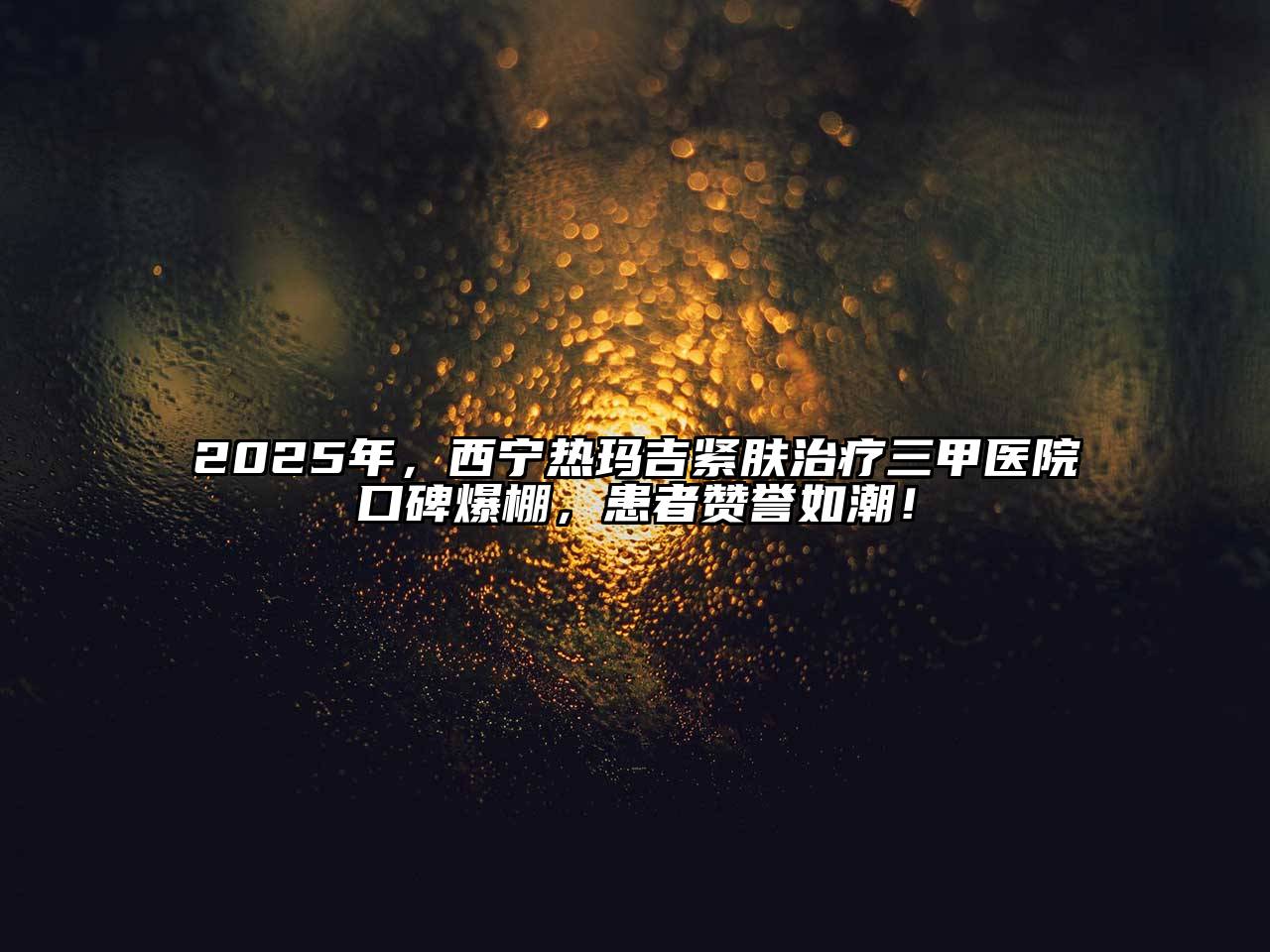 2025年，西宁热玛吉紧肤治疗三甲医院口碑爆棚，患者赞誉如潮！