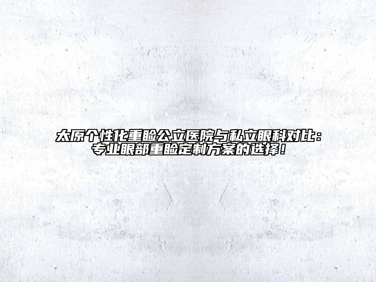 太原个性化重睑公立医院与私立眼科对比：专业眼部重睑定制方案的选择！