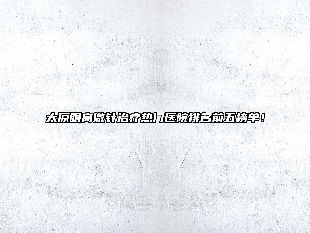 太原眼窝微针治疗热门医院排名前五榜单！