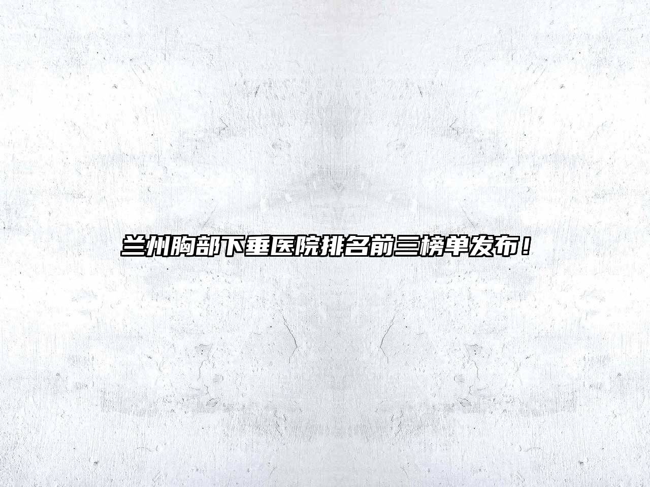 兰州胸部下垂医院排名前三榜单发布！