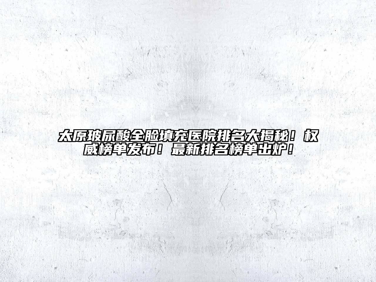 太原玻尿酸全脸填充医院排名大揭秘！权威榜单发布！最新排名榜单出炉！
