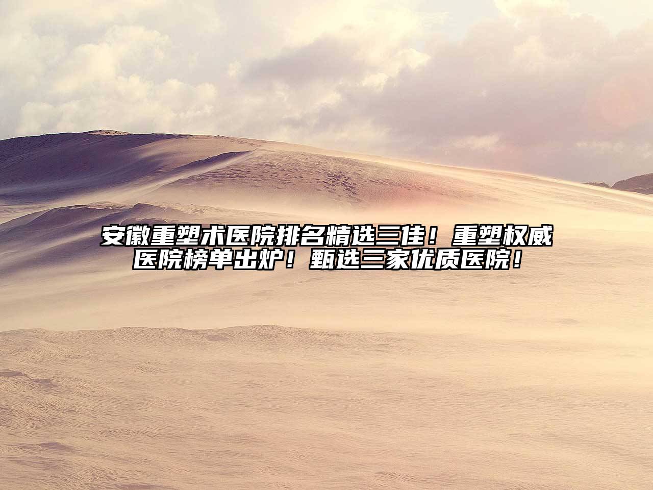 安徽重塑术医院排名精选三佳！重塑权威医院榜单出炉！甄选三家优质医院！