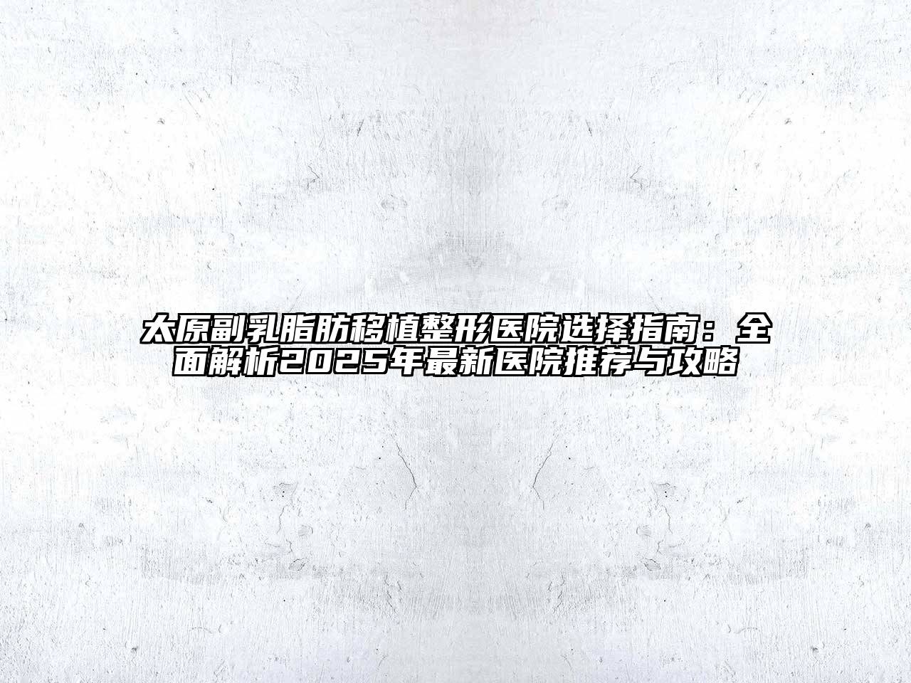 太原副乳脂肪移植整形医院选择指南：全面解析2025年最新医院推荐与攻略