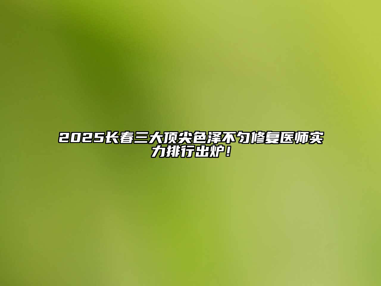 2025长春三大顶尖色泽不匀修复医师实力排行出炉！