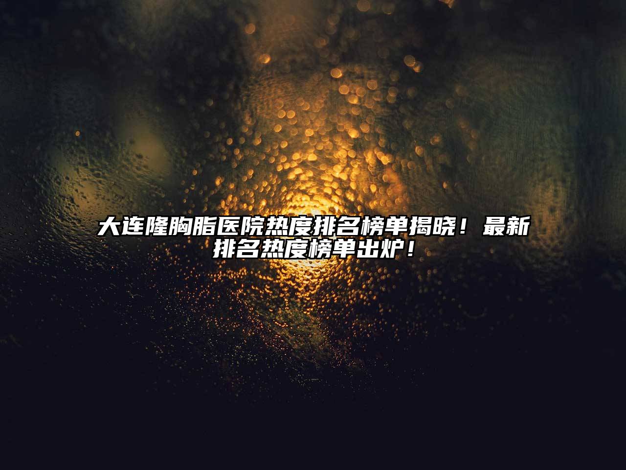大连隆胸脂医院热度排名榜单揭晓！最新排名热度榜单出炉！