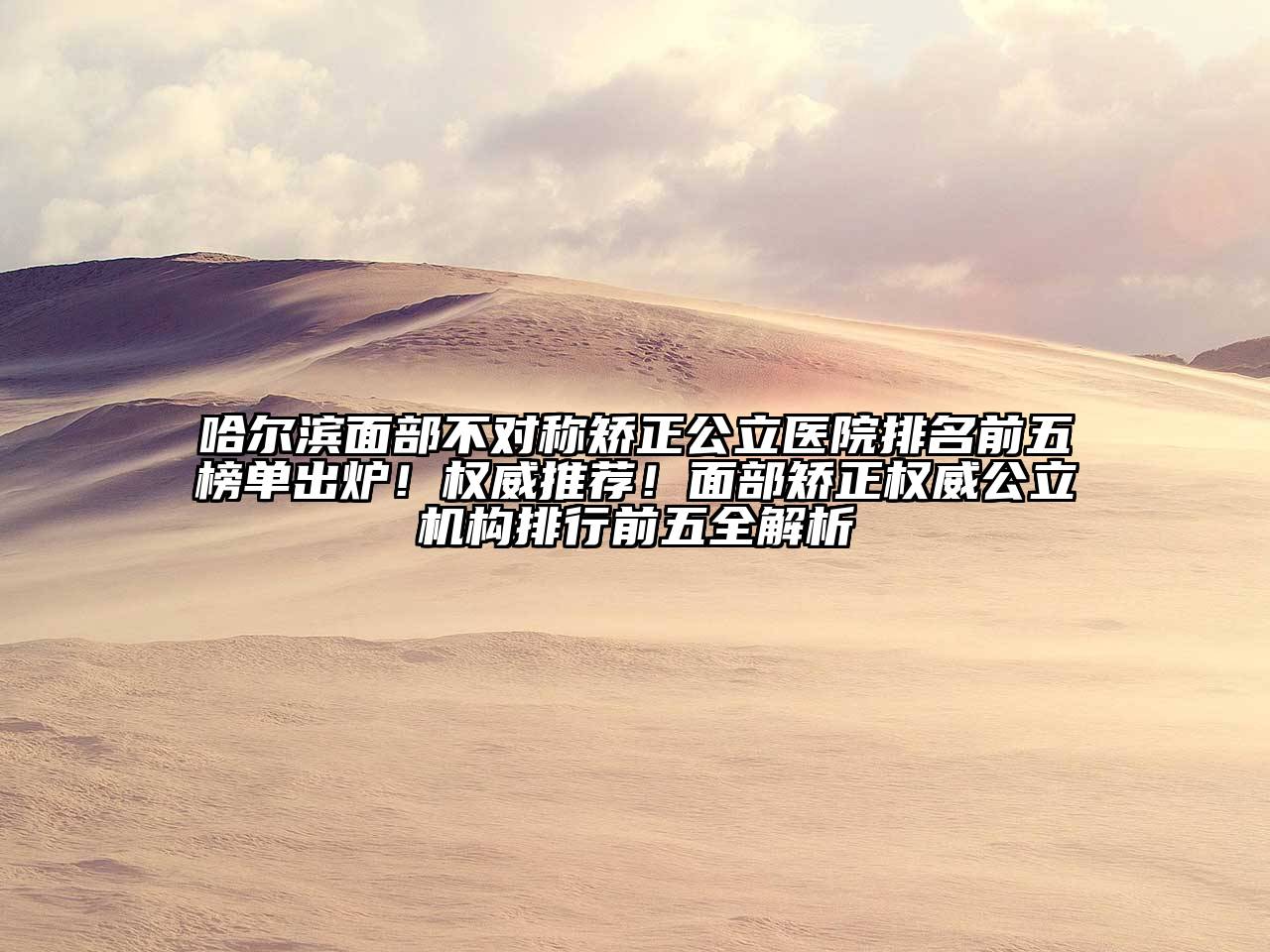哈尔滨面部不对称矫正公立医院排名前五榜单出炉！权威推荐！面部矫正权威公立机构排行前五全解析