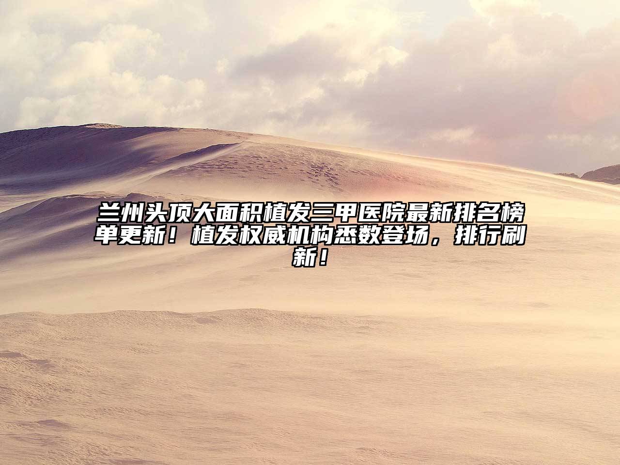兰州头顶大面积植发三甲医院最新排名榜单更新！植发权威机构悉数登场，排行刷新！