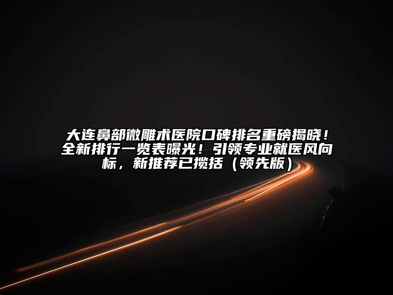大连鼻部微雕术医院口碑排名重磅揭晓！全新排行一览表曝光！引领专业就医风向标，新推荐已揽括（领先版）
