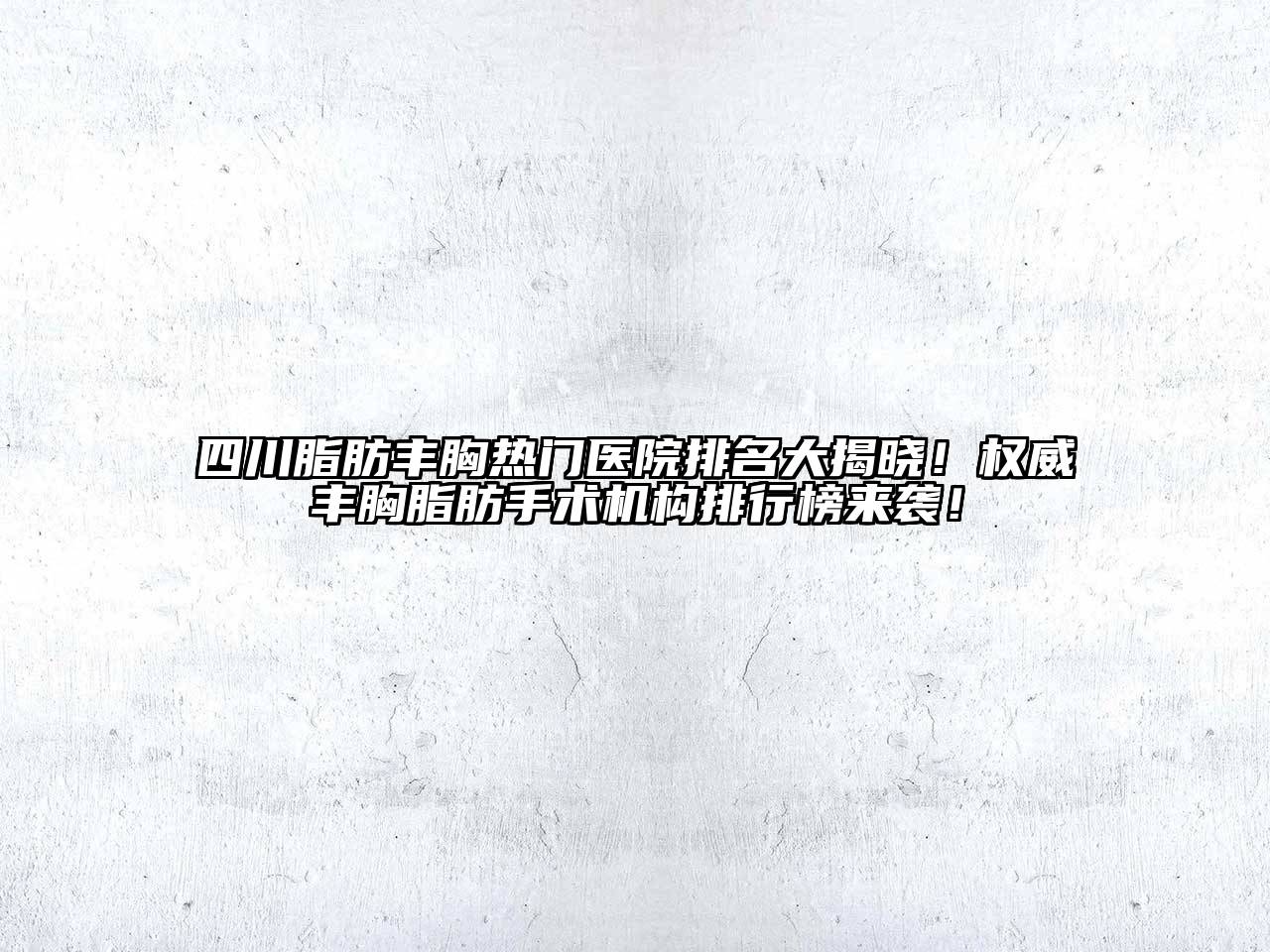 四川脂肪丰胸热门医院排名大揭晓！权威丰胸脂肪手术机构排行榜来袭！
