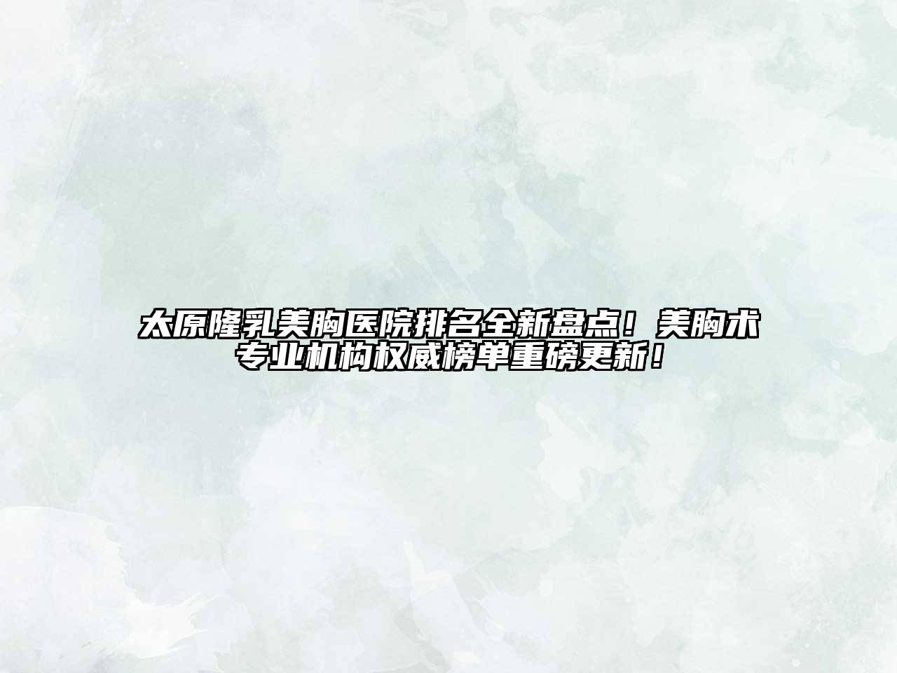太原隆乳美胸医院排名全新盘点！美胸术专业机构权威榜单重磅更新！