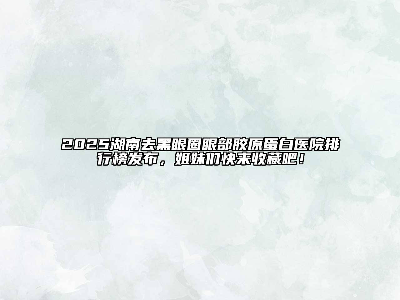 2025湖南去黑眼圈眼部胶原蛋白医院排行榜发布，姐妹们快来收藏吧！