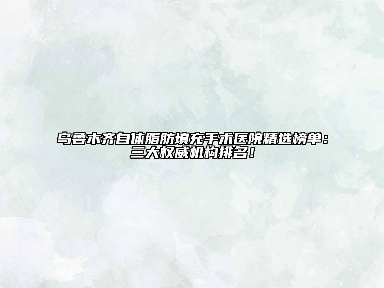 乌鲁木齐自体脂肪填充手术医院精选榜单：三大权威机构排名！