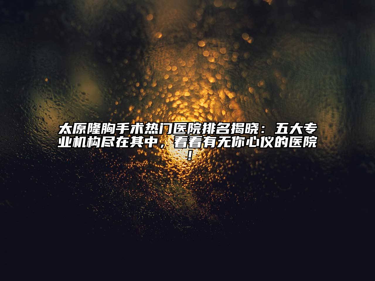 太原隆胸手术热门医院排名揭晓：五大专业机构尽在其中，看看有无你心仪的医院！