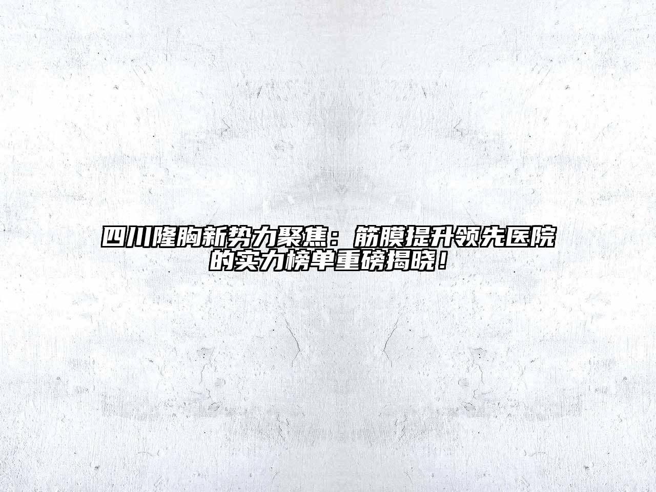 四川隆胸新势力聚焦：筋膜提升领先医院的实力榜单重磅揭晓！