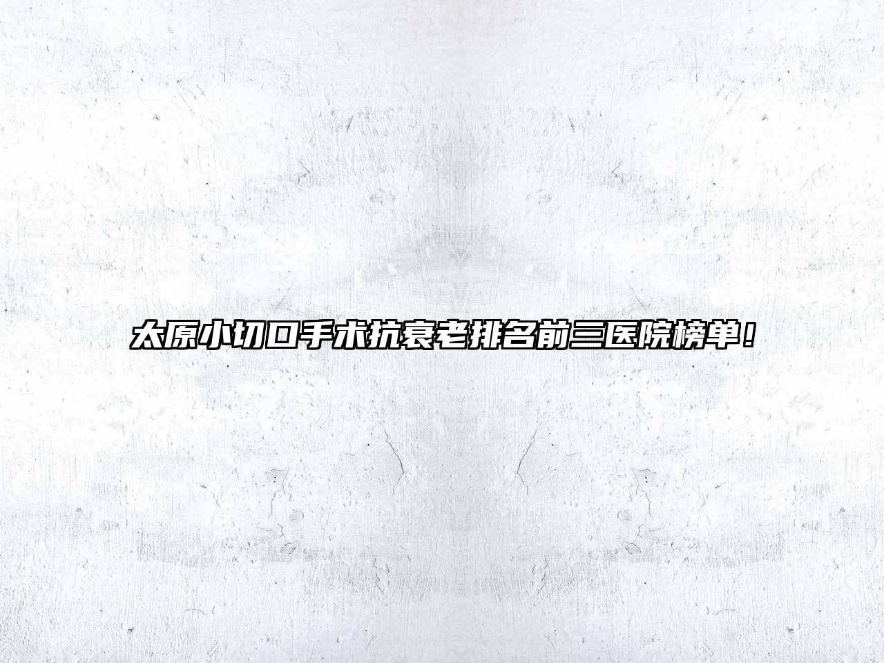 太原小切口手术抗衰老排名前三医院榜单！