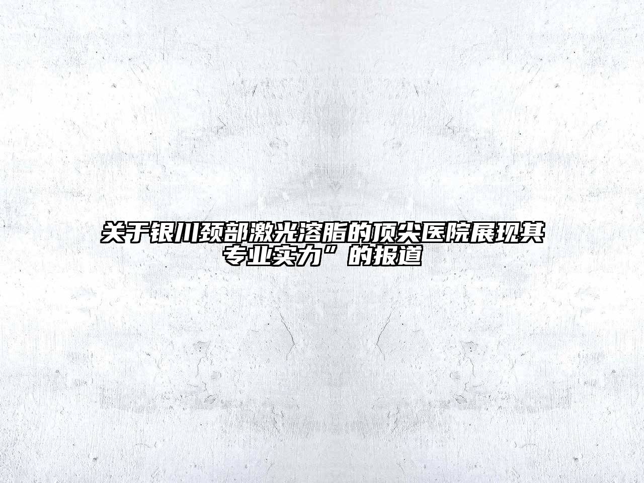 银川颈部激光溶脂的顶尖医院展现其专业实力”的报道