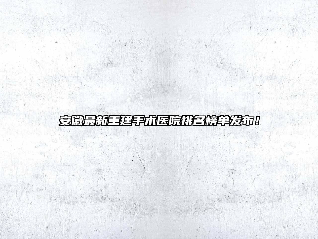 安徽最新重建手术医院排名榜单发布！