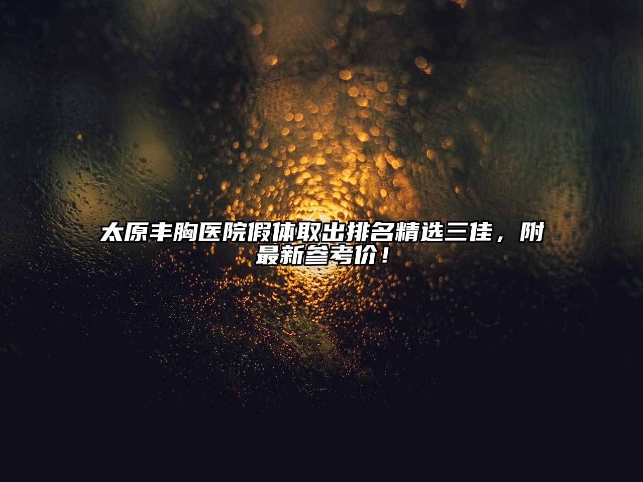 太原丰胸医院假体取出排名精选三佳，附最新参考价！